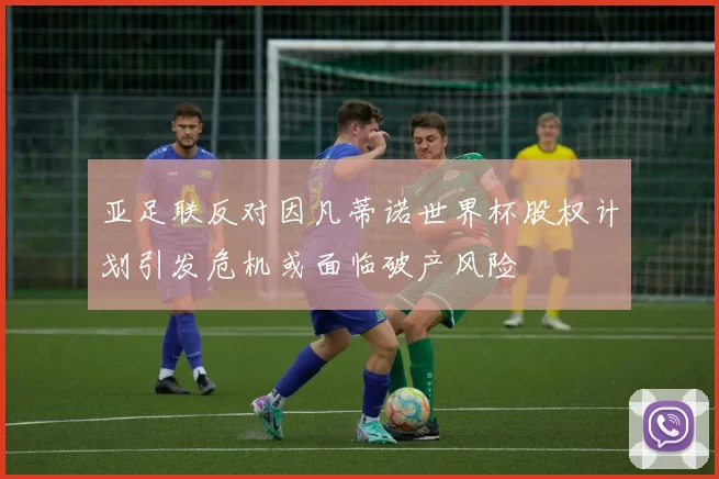亚足联反对因凡蒂诺世界杯股权计划引发危机或面临破产风险