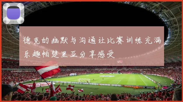 德克的幽默与沟通让比赛训练充满乐趣帕楚里亚分享感受