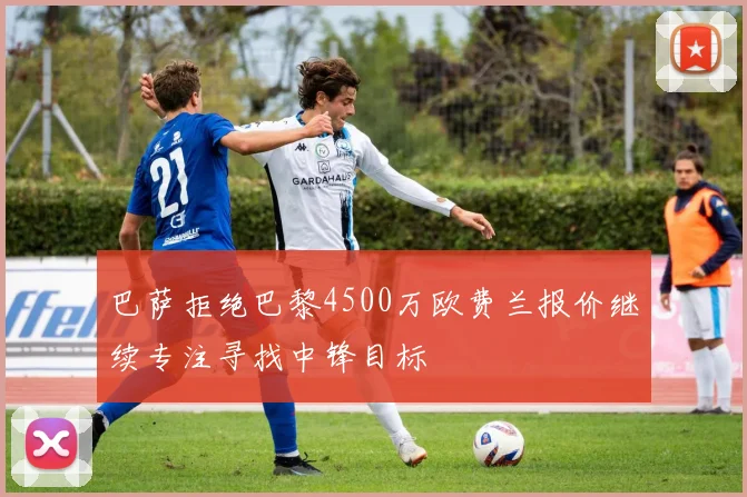 巴萨拒绝巴黎4500万欧费兰报价继续专注寻找中锋目标