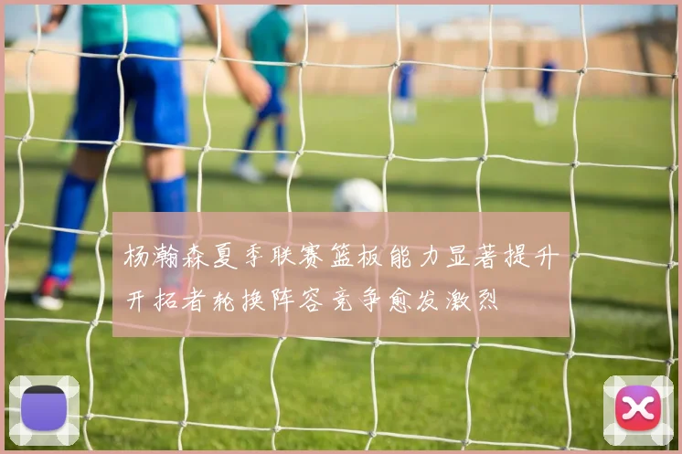 杨瀚森夏季联赛篮板能力显著提升开拓者轮换阵容竞争愈发激烈