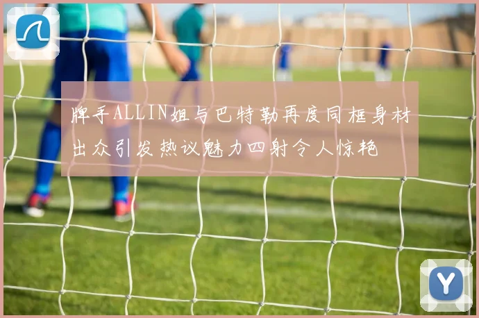 牌手ALLIN姐与巴特勒再度同框身材出众引发热议魅力四射令人惊艳