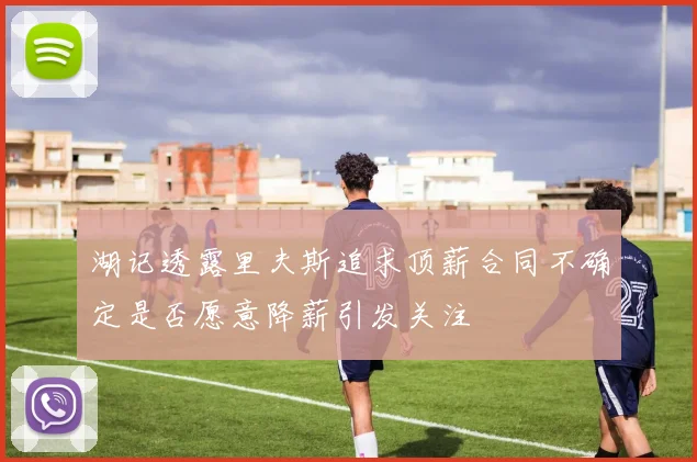 湖记透露里夫斯追求顶薪合同不确定是否愿意降薪引发关注