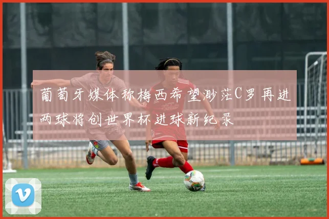 葡萄牙媒体称梅西希望渺茫C罗再进两球将创世界杯进球新纪录