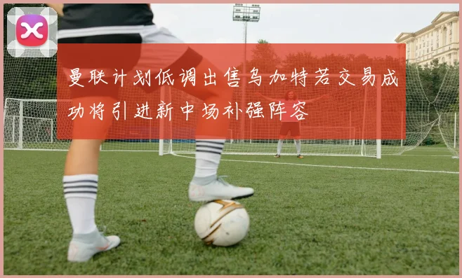曼联计划低调出售乌加特若交易成功将引进新中场补强阵容