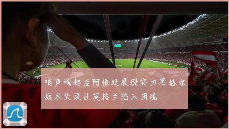 哨声响起后阿根廷展现实力图赫尔战术失误让英格兰陷入困境