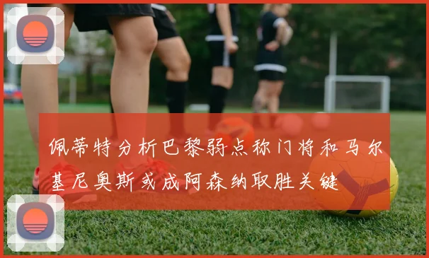 佩蒂特分析巴黎弱点称门将和马尔基尼奥斯或成阿森纳取胜关键