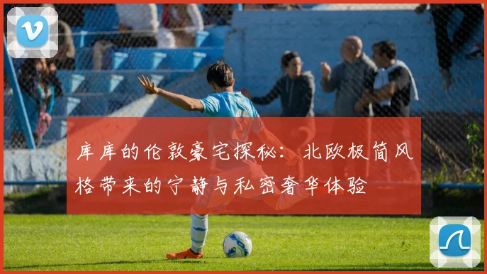 库库的伦敦豪宅探秘：北欧极简风格带来的宁静与私密奢华体验