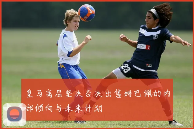 皇马高层坚决否决出售姆巴佩的内部倾向与未来计划