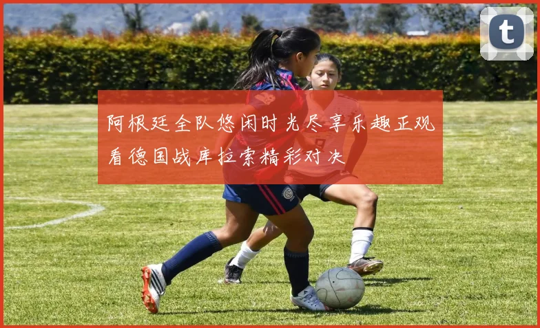 阿根廷全队悠闲时光尽享乐趣正观看德国战库拉索精彩对决