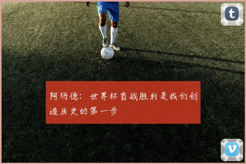 阿玛德：世界杯首战胜利是我们创造历史的第一步