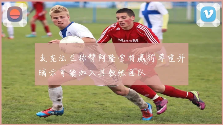 麦克法兰称赞阿隆索将赢得尊重并暗示可能加入其教练团队
