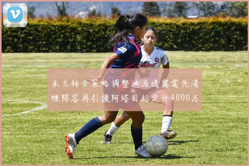 米兰转会策略调整迪马透露需先清理阵容再引援阿塔目标定价4000万