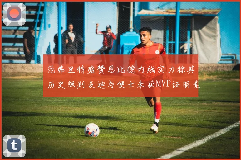 范弗里特盛赞恩比德内线实力称其历史级别麦迪与便士未获MVP证明竞争激烈