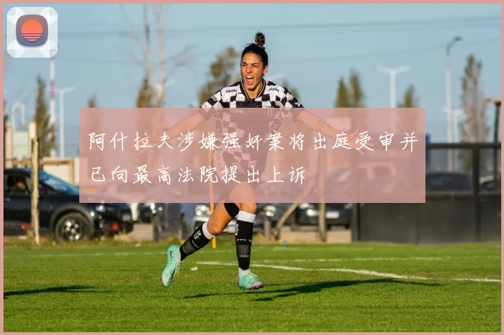 阿什拉夫涉嫌强奸案将出庭受审并已向最高法院提出上诉