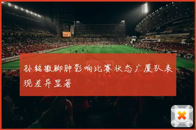 孙铭徽脚肿影响比赛状态广厦队表现差异显著