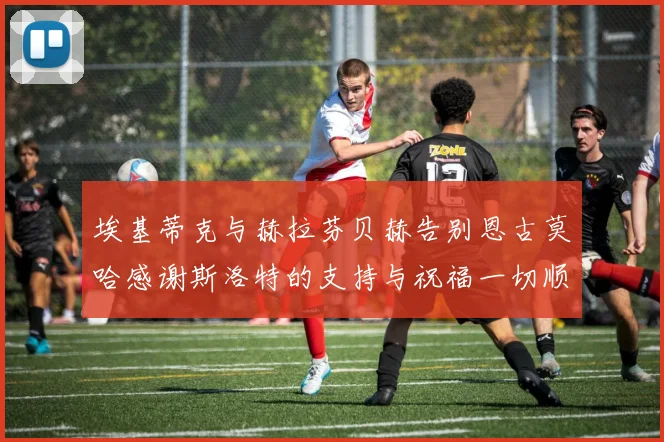 埃基蒂克与赫拉芬贝赫告别恩古莫哈感谢斯洛特的支持与祝福一切顺利