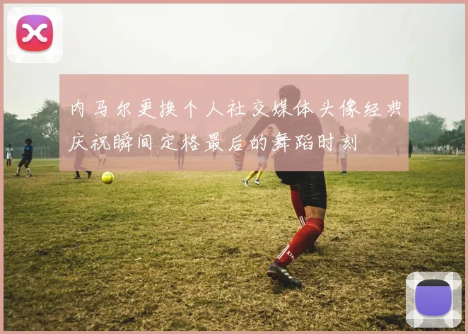 内马尔更换个人社交媒体头像经典庆祝瞬间定格最后的舞蹈时刻