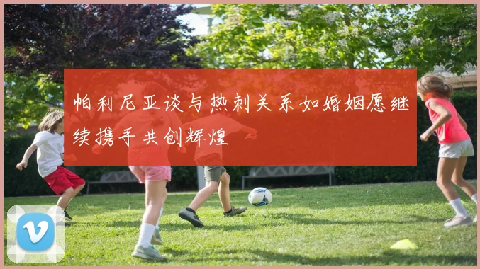 帕利尼亚谈与热刺关系如婚姻愿继续携手共创辉煌