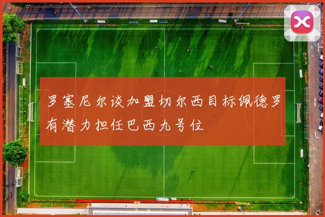 罗塞尼尔谈加盟切尔西目标佩德罗有潜力担任巴西九号位