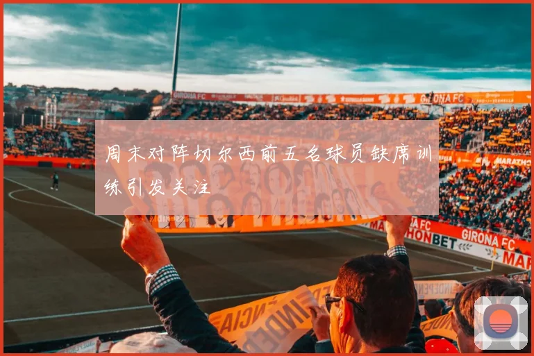 周末对阵切尔西前五名球员缺席训练引发关注