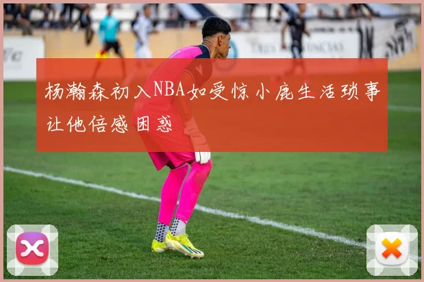 杨瀚森初入NBA如受惊小鹿生活琐事让他倍感困惑