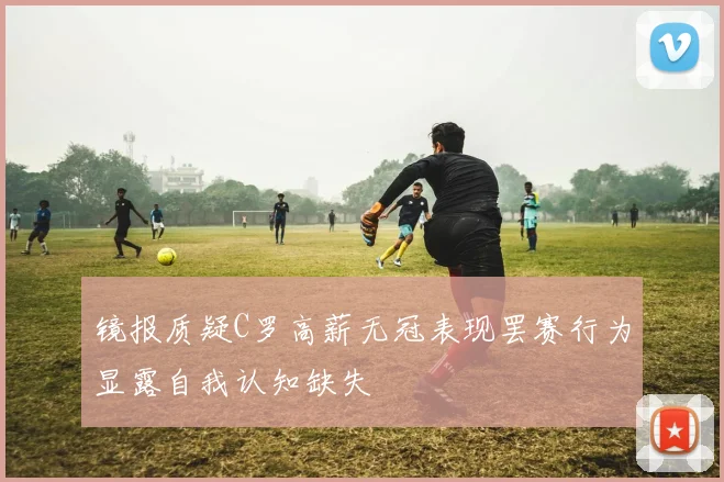 镜报质疑C罗高薪无冠表现罢赛行为显露自我认知缺失