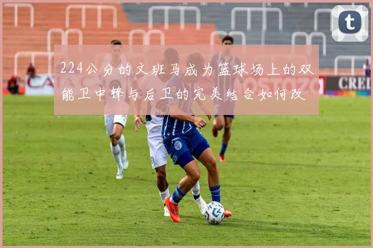 224公分的文班马成为篮球场上的双能卫中锋与后卫的完美结合如何改变比赛格局