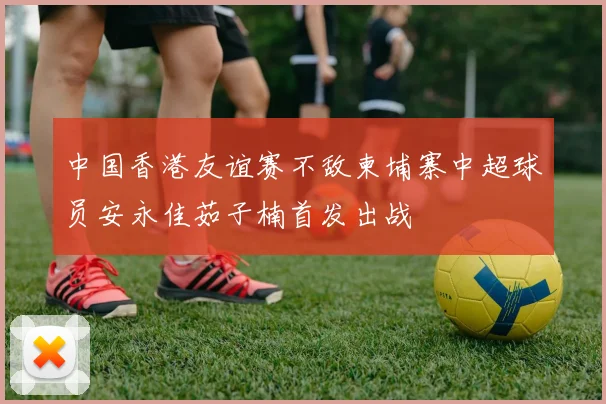 中国香港友谊赛不敌柬埔寨中超球员安永佳茹子楠首发出战
