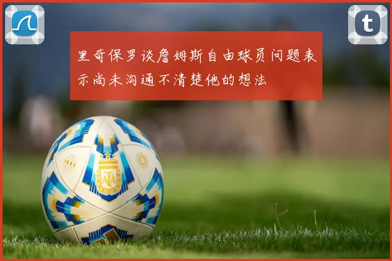 里奇保罗谈詹姆斯自由球员问题表示尚未沟通不清楚他的想法