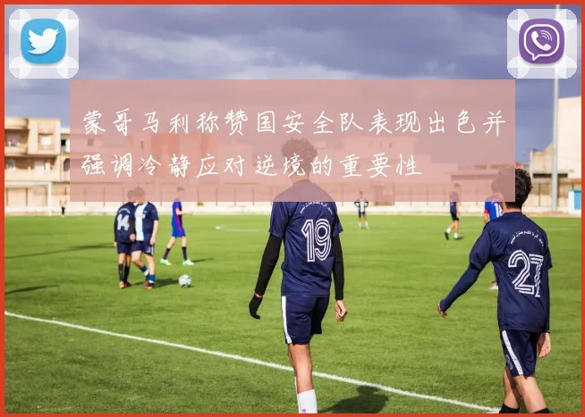 蒙哥马利称赞国安全队表现出色并强调冷静应对逆境的重要性