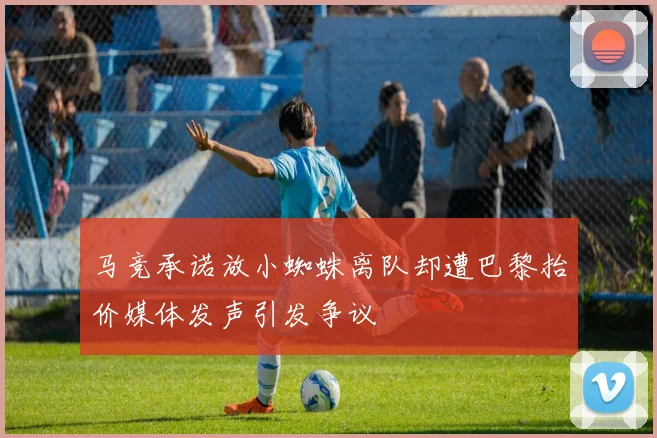 马竞承诺放小蜘蛛离队却遭巴黎抬价媒体发声引发争议
