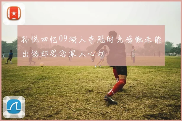 孙悦回忆09湖人夺冠时光感慨未能出场却思念家人心切