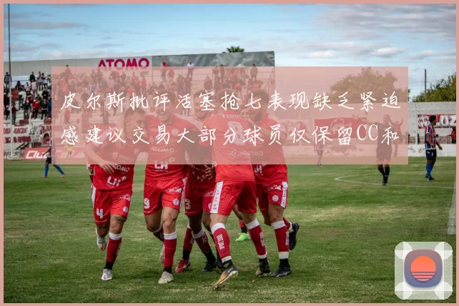 皮尔斯批评活塞抢七表现缺乏紧迫感建议交易大部分球员仅保留CC和詹金斯