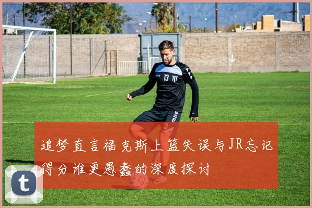 追梦直言福克斯上篮失误与JR忘记得分谁更愚蠢的深度探讨
