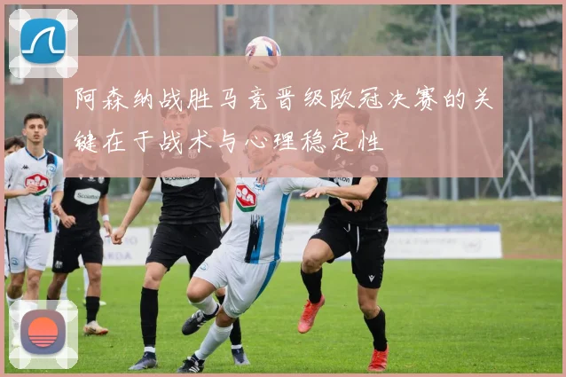 阿森纳战胜马竞晋级欧冠决赛的关键在于战术与心理稳定性