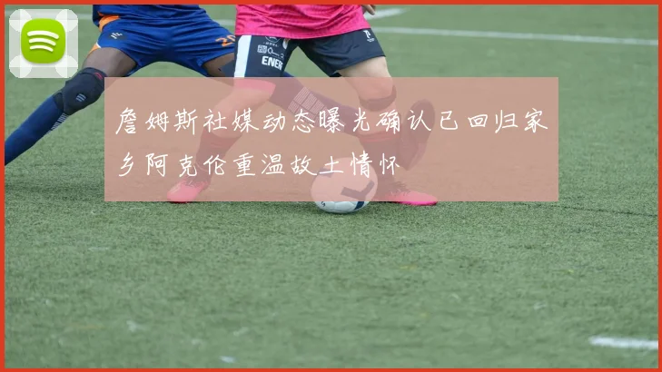 詹姆斯社媒动态曝光确认已回归家乡阿克伦重温故土情怀