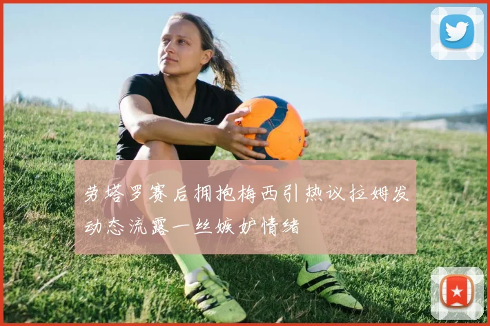 劳塔罗赛后拥抱梅西引热议拉姆发动态流露一丝嫉妒情绪